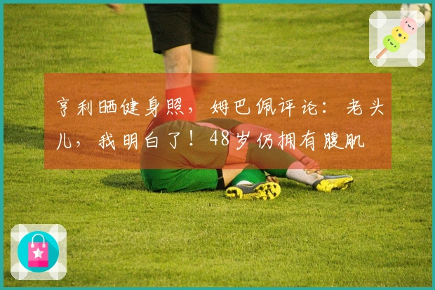 亨利晒健身照，姆巴佩评论：老头儿，我明白了！48岁仍拥有腹肌