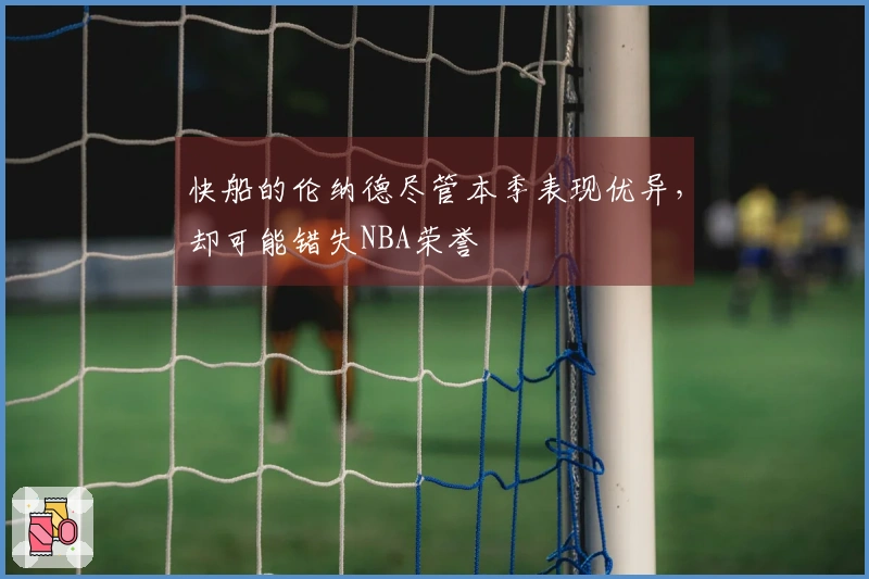 快船的伦纳德尽管本季表现优异，却可能错失NBA荣誉