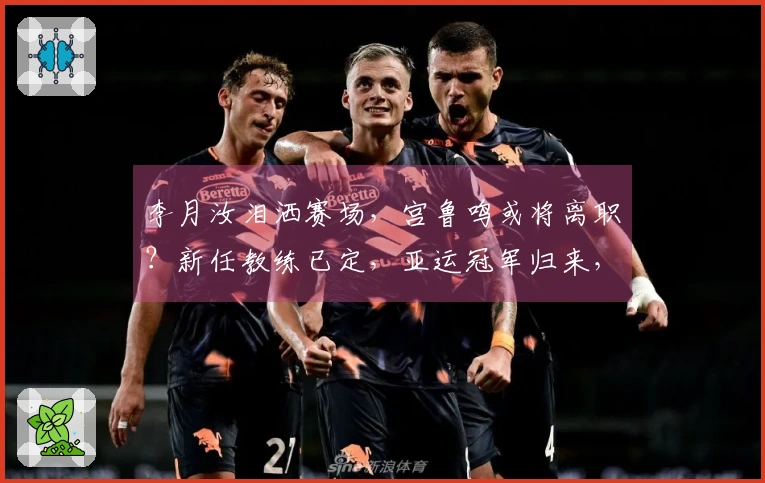 李月汝泪洒赛场，宫鲁鸣或将离职？新任教练已定，亚运冠军归来，王治郅助阵