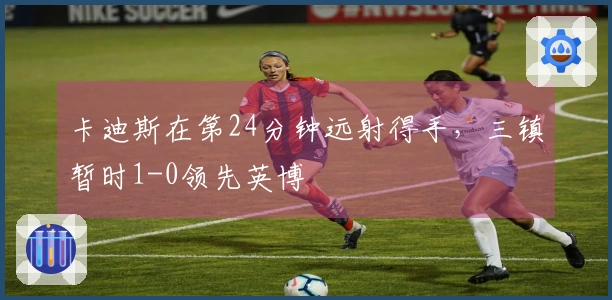 卡迪斯在第24分钟远射得手，三镇暂时1-0领先英博