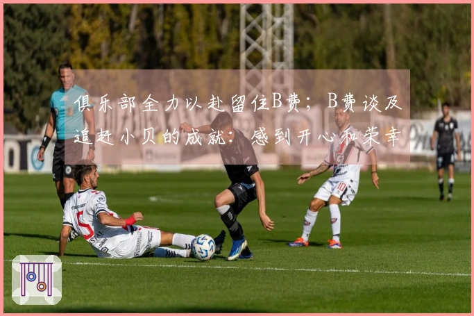 俱乐部全力以赴留住B费；B费谈及追赶小贝的成就：感到开心和荣幸