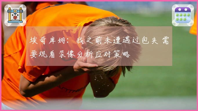 埃奇库姆：我之前未遭遇过包夹 需要观看录像分析应对策略